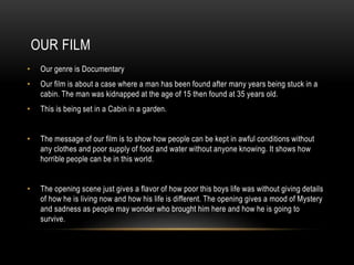 OUR FILM 
• Our genre is Documentary 
• Our film is about a case where a man has been found after many years being stuck i...
