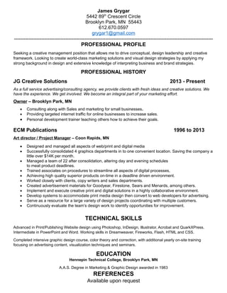 James Grygar
5442 89th
Crescent Circle
Brooklyn Park, MN 55443
612.670.0597
grygar1@gmail.com
----------------------------------------------------------------------------------------------------------------------------
PROFESSIONAL PROFILE
Seeking a creative management position that allows me to drive conceptual, design leadership and creative
framework. Looking to create world-class marketing solutions and visual design strategies by applying my
strong background in design and extensive knowledge of interpreting business and brand strategies.
PROFESSIONAL HISTORY
JG Creative Solutions 2013 - Present
As a full service advertising/consulting agency, we provide clients with fresh ideas and creative solutions. We
have the experience. We get involved. We become an integral part of your marketing effort.
Owner – Brooklyn Park, MN
 Consulting along with Sales and marketing for small businesses.
 Providing targeted internet traffic for online businesses to increase sales.
 Personal development trainer teaching others how to achieve their goals.
ECM Publications 1996 to 2013
Art director / Project Manager – Coon Rapids, MN
 Designed and managed all aspects of web/print and digital media
 Successfully consolidated 4 graphics departments in to one convenient location. Saving the company a
little over $14K per month.
 Managed a team of 22 after consolidation, altering day and evening schedules
to meat product deadlines.
 Trained associates on procedures to streamline all aspects of digital processes,
 Achieving high quality superior products on-time in a deadline driven environment.
 Worked closely with clients, copy writers and sales departments.
 Created advertisement materials for Goodyear, Firestone, Sears and Menards, among others.
 Implement and execute creative print and digital solutions in a highly collaborative environment.
 Develop systems to accommodate print media design then convert to web developers for advertising.
 Serve as a resource for a large variety of design projects coordinating with multiple customers.
 Continuously evaluate the team’s design work to identify opportunities for improvement.
TECHNICAL SKILLS
Advanced in Print/Publishing Website design using Photoshop, InDesign, Illustrator, Acrobat and QuarkXPress.
Intermediate in PowerPoint and Word. Working skills in Dreamweaver, Fireworks, Flash, HTML and CSS.
Completed intensive graphic design course, color theory and correction, with additional yearly on-site training
focusing on advertising content, visualization techniques and seminars.
EDUCATION
Hennepin Technical College, Brooklyn Park, MN
A.A.S. Degree in Marketing & Graphic Design awarded in 1983
REFERENCES
Available upon request
 