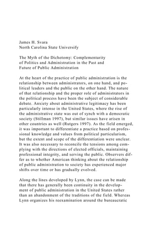 James H. Svara
North Carolina State Universify
The Myth of the Dichotomy: Complementarity
of Politics and Administration in the Past and
Future of Public Administration
At the heart of the practice of public administration is the
relationship between administrators, on one hand, and po-
litical leaders and the public on the other hand. The nature
of that relationship and the proper role of administrators in
the political process have been the subject of considerable
debate. Anxiety about administrative legitimacy has been
particularly intense in the United States, where the rise of
the administrative state was out of synch with a democratic
society (Stillman 1997), but similar issues have arisen in
other countries as well (Rutgers 1997). As the field emerged,
it was important to differentiate a practice based on profes-
sional knowledge and values from political particularism,
but the extent and scope of the differentiation were unclear.
It was also necessary to reconcile the tensions among com-
plying with the directions of elected officials, maintaining
professional integrity, and serving the public. Observers dif-
fer as to whether American thinking about the relationship
of public administration to society has experienced major
shifts over time or has gradually evolved.
Along the lines developed by Lynn, the case can be made
that there has generally been continuity in the develop-
ment of public administration in the United States rather
than an abandonment of the traditions of the field. Whereas
Lynn organizes his reexamination around the bureaucratic
 
