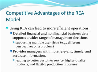 Using REA can lead to more efficient operations.
Detailed financial and nonfinancial business data
supports a wider range of management decisions
supporting multiple user views (e.g., different
perspectives on a problem)
Provides managers with more relevant, timely, and
accurate information.
leading to better customer service, higher-quality
products, and flexible production processes
Competitive Advantages of the REA
Model
 