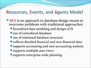 REA is an approach to database design meant to
overcome problems with traditional approaches:
formalized data modeling and design of IS
use of centralized database
use of relational database structure
collects detailed financial and non-financial data
supports accounting and non-accounting analysis
supports multiple user views
supports enterprise-wide planning
Resources, Events, and Agents Model
 