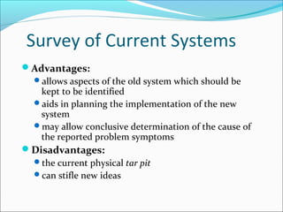 Survey of Current Systems
Advantages:
allows aspects of the old system which should be
kept to be identified
aids in planning the implementation of the new
system
may allow conclusive determination of the cause of
the reported problem symptoms
Disadvantages:
the current physical tar pit
can stifle new ideas
 