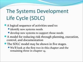 The Systems Development
Life Cycle (SDLC)
A logical sequence of activities used to:
identify new systems needs
develop new systems to support those needs
A model for reducing risk through planning, execution,
control, and documentation
The SDLC model may be shown in five stages.
We’ll look at the first two in this chapter and the
remaining three in chapter 14.
 