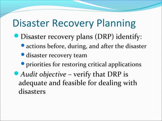 Disaster Recovery Planning
Disaster recovery plans (DRP) identify:
actions before, during, and after the disaster
disaster recovery team
priorities for restoring critical applications
Audit objective – verify that DRP is
adequate and feasible for dealing with
disasters
 