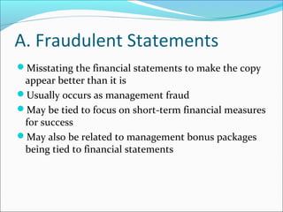 A. Fraudulent Statements
Misstating the financial statements to make the copy
appear better than it is
Usually occurs as management fraud
May be tied to focus on short-term financial measures
for success
May also be related to management bonus packages
being tied to financial statements
 