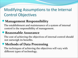Modifying Assumptions to the Internal
Control Objectives
Management Responsibility
The establishment and maintenance of a system of internal
control is the responsibility of management.
Reasonable Assurance
The cost of achieving the objectives of internal control should
not outweigh its benefits.
Methods of Data Processing
The techniques of achieving the objectives will vary with
different types of technology.
 