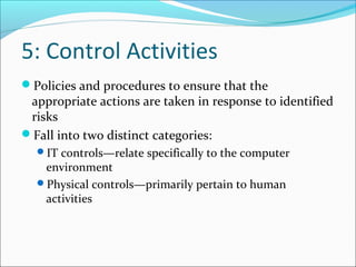 5: Control Activities
Policies and procedures to ensure that the
appropriate actions are taken in response to identified
risks
Fall into two distinct categories:
IT controls—relate specifically to the computer
environment
Physical controls—primarily pertain to human
activities
 