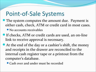 Point-of-Sale Systems
The system computes the amount due. Payment is
either cash, check, ATM or credit card in most cases.
No accounts receivables
If checks, ATM or credit cards are used, an on-line
link to receive approval is necessary.
At the end of the day or a cashier’s shift, the money
and receipts in the drawer are reconciled to the
internal cash register tape or a printout from the
computer’s database.
Cash over and under must be recorded
 