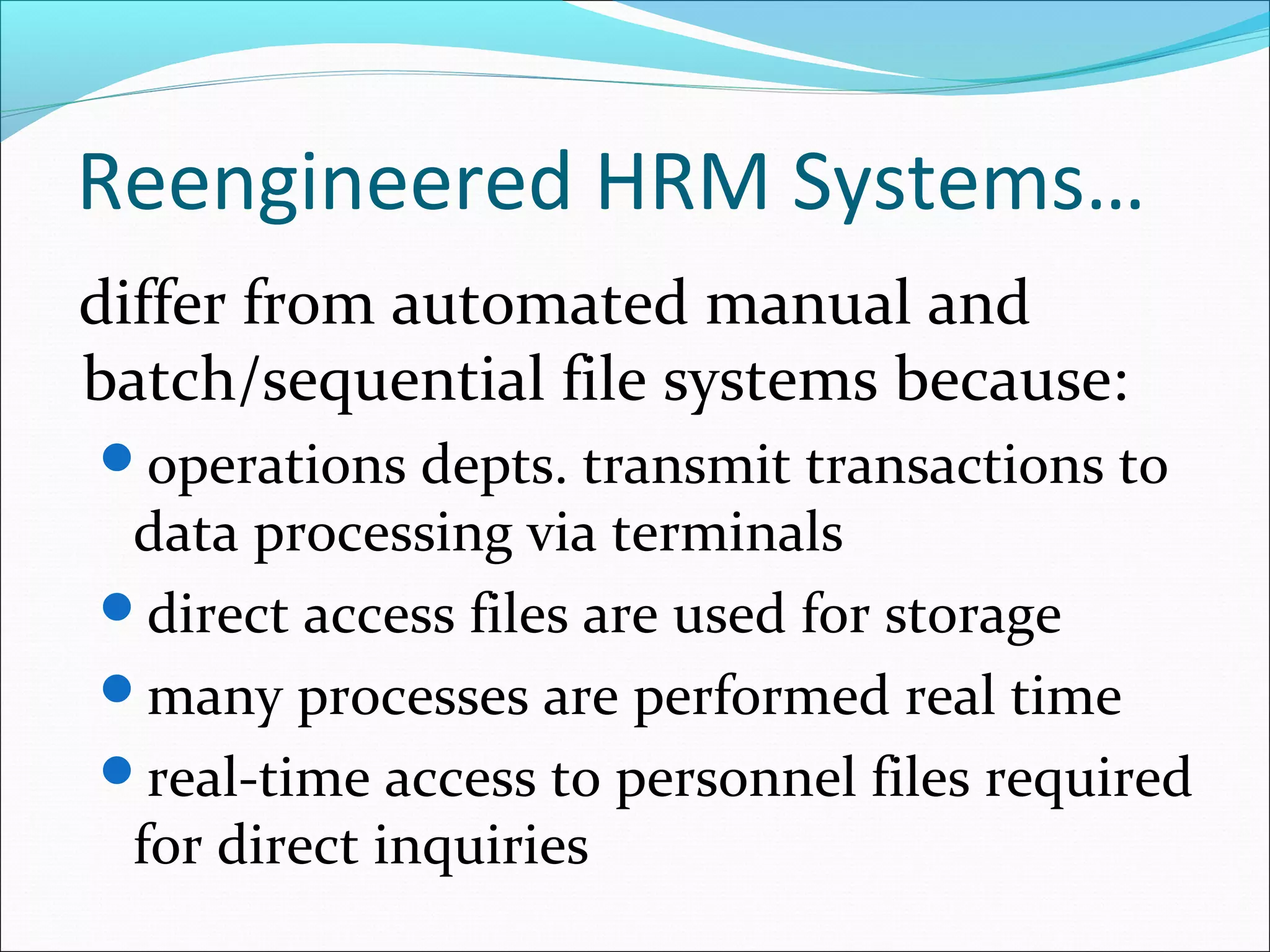 Reengineered HRM Systems…
differ from automated manual and
batch/sequential file systems because:
operations depts. transmit transactions to
data processing via terminals
direct access files are used for storage
many processes are performed real time
real-time access to personnel files required
for direct inquiries
 