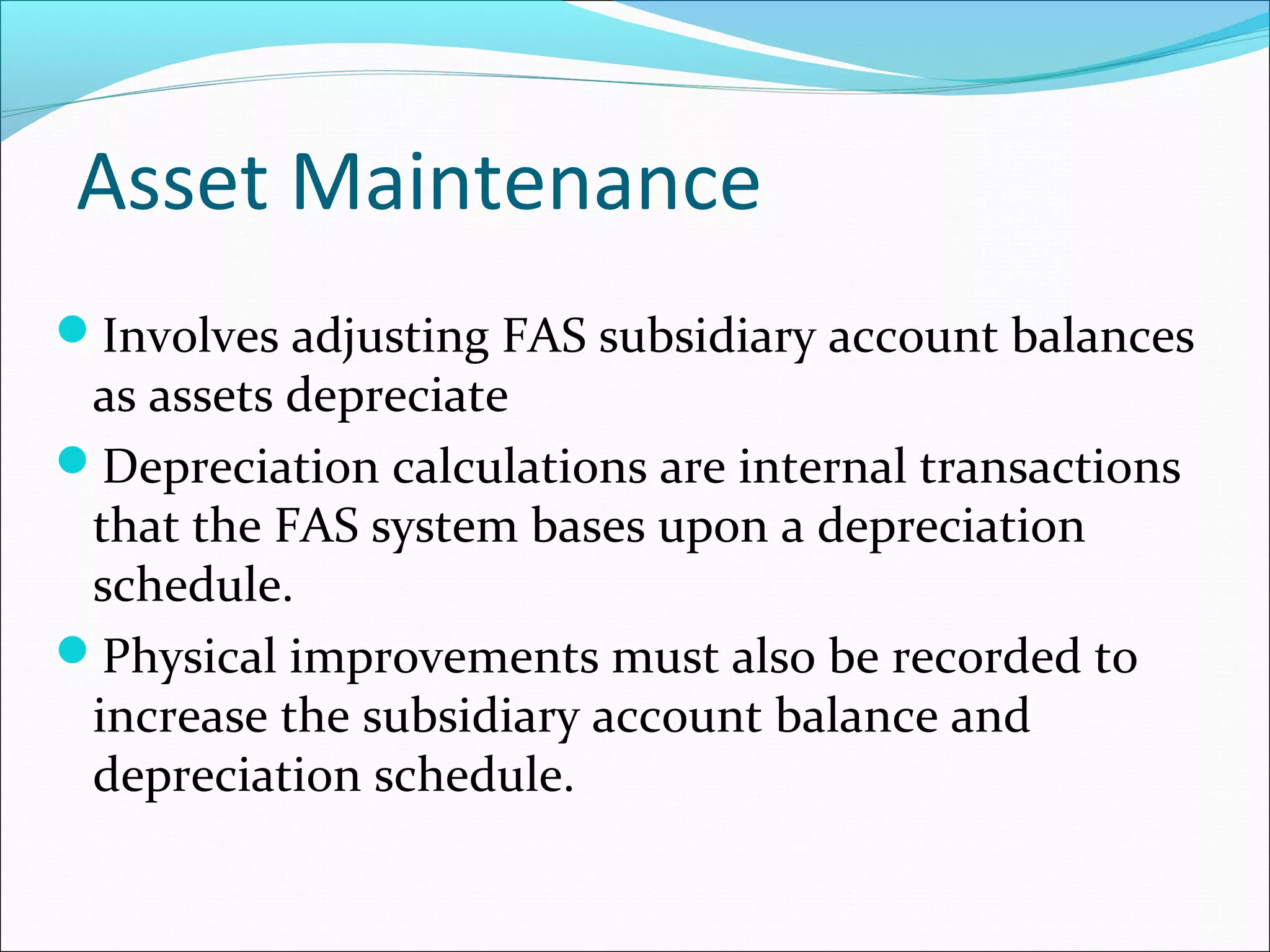 Asset Maintenance
Involves adjusting FAS subsidiary account balances
as assets depreciate
Depreciation calculations are internal transactions
that the FAS system bases upon a depreciation
schedule.
Physical improvements must also be recorded to
increase the subsidiary account balance and
depreciation schedule.
 