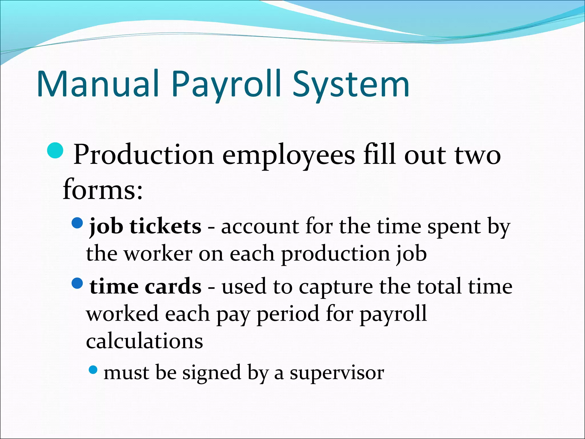Production employees fill out two
forms:
job tickets - account for the time spent by
the worker on each production job
time cards - used to capture the total time
worked each pay period for payroll
calculations
must be signed by a supervisor
Manual Payroll System
 