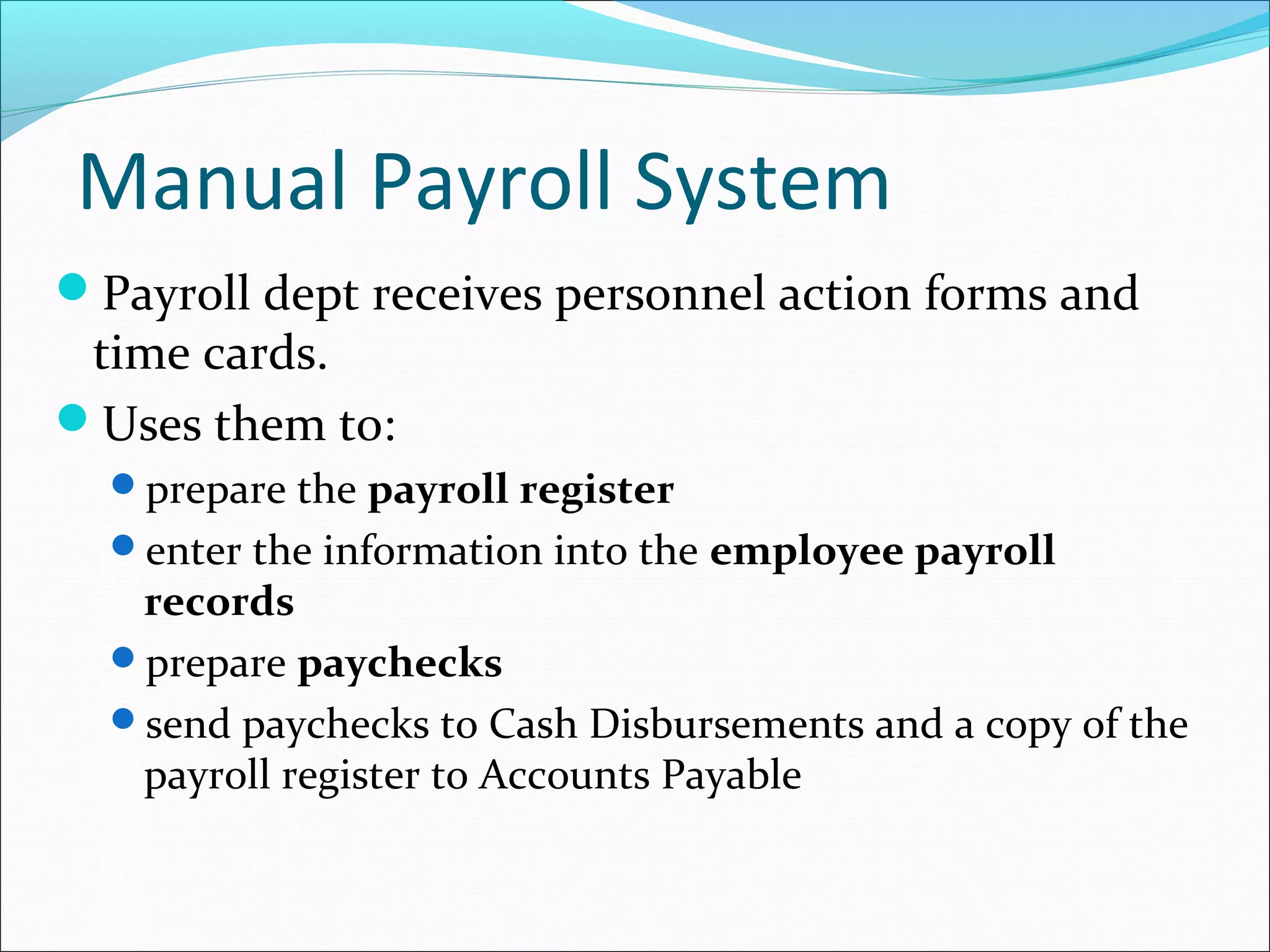 Payroll dept receives personnel action forms and
time cards.
Uses them to:
prepare the payroll register
enter the information into the employee payroll
records
prepare paychecks
send paychecks to Cash Disbursements and a copy of the
payroll register to Accounts Payable
Manual Payroll System
 