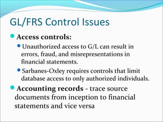 Access controls:
Unauthorized access to G/L can result in
errors, fraud, and misrepresentations in
financial statements.
Sarbanes-Oxley requires controls that limit
database access to only authorized individuals.
Accounting records - trace source
documents from inception to financial
statements and vice versa
GL/FRS Control Issues
 