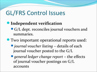 Independent verification
G/L dept. reconciles journal vouchers and
summaries.
Two important operational reports used:
journal voucher listing – details of each
journal voucher posted to the G/L
general ledger change report – the effects
of journal voucher postings on G/L
accounts
GL/FRS Control Issues
 