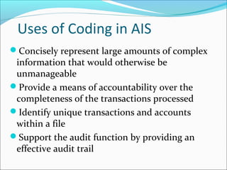Uses of Coding in AIS
Concisely represent large amounts of complex
information that would otherwise be
unmanageable
Provide a means of accountability over the
completeness of the transactions processed
Identify unique transactions and accounts
within a file
Support the audit function by providing an
effective audit trail
 