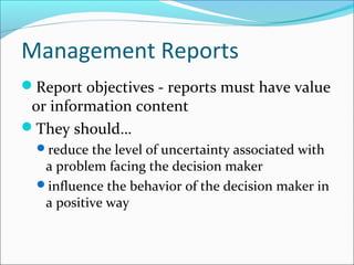 Management Reports
Report objectives - reports must have value
or information content
They should…
reduce the level of uncertainty associated with
a problem facing the decision maker
influence the behavior of the decision maker in
a positive way
 