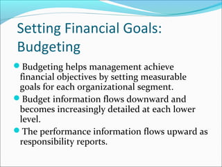 Setting Financial Goals:
Budgeting
Budgeting helps management achieve
financial objectives by setting measurable
goals for each organizational segment.
Budget information flows downward and
becomes increasingly detailed at each lower
level.
The performance information flows upward as
responsibility reports.
 