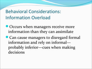 Occurs when managers receive more
information than they can assimilate
Can cause managers to disregard formal
information and rely on informal—
probably inferior—cues when making
decisions
Behavioral Considerations:
Information Overload
 