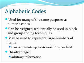Alphabetic Codes
Used for many of the same purposes as
numeric codes
Can be assigned sequentially or used in block
and group coding techniques
May be used to represent large numbers of
items
Can represents up to 26 variations per field
Disadvantage:
arbitrary information
 