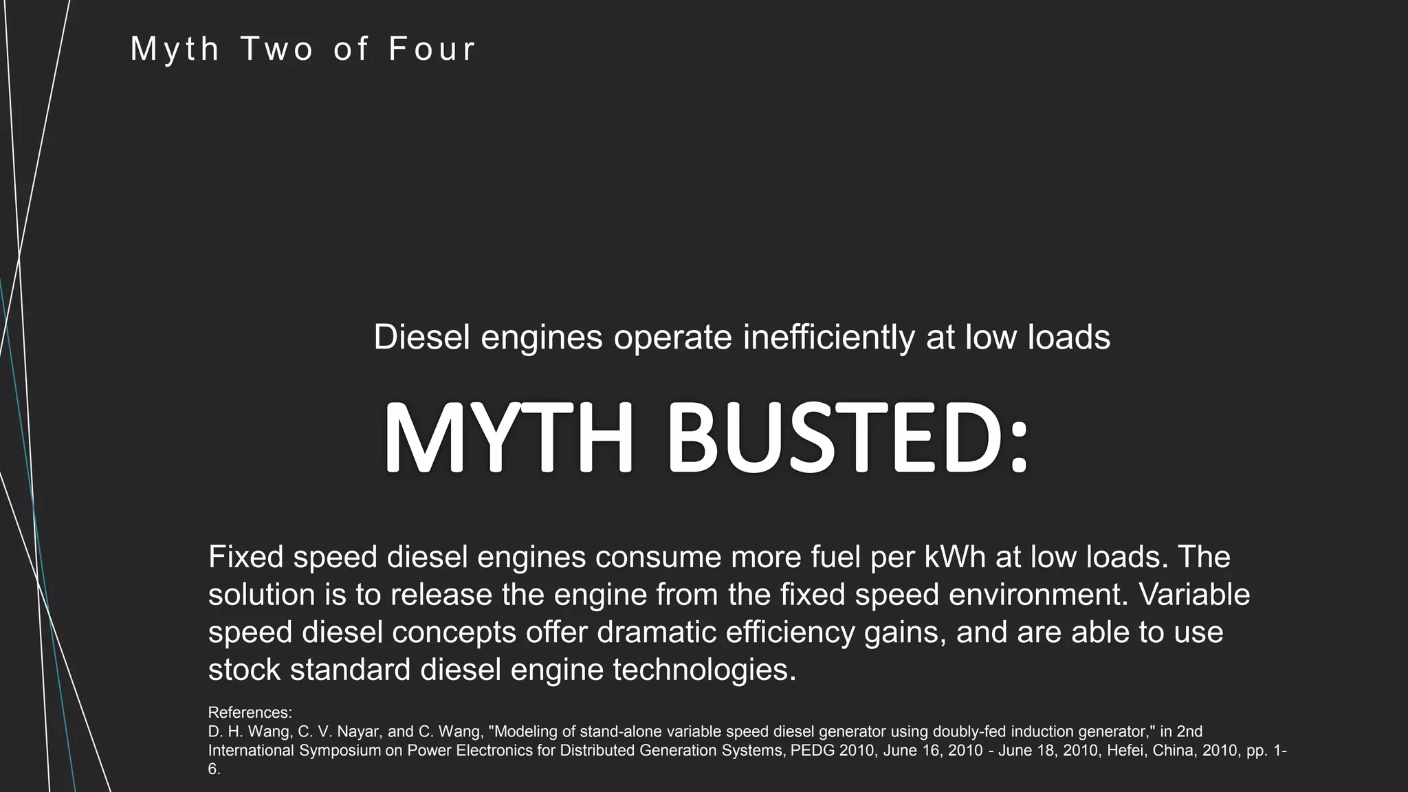 M y t h Tw o o f F o u r
Diesel engines operate inefficiently at low loads
Fixed speed diesel engines consume more fuel per kWh at low loads. The
solution is to release the engine from the fixed speed environment. Variable
speed diesel concepts offer dramatic efficiency gains, and are able to use
stock standard diesel engine technologies.
References:
D. H. Wang, C. V. Nayar, and C. Wang, "Modeling of stand-alone variable speed diesel generator using doubly-fed induction generator," in 2nd
International Symposium on Power Electronics for Distributed Generation Systems, PEDG 2010, June 16, 2010 - June 18, 2010, Hefei, China, 2010, pp. 1-
6.
 