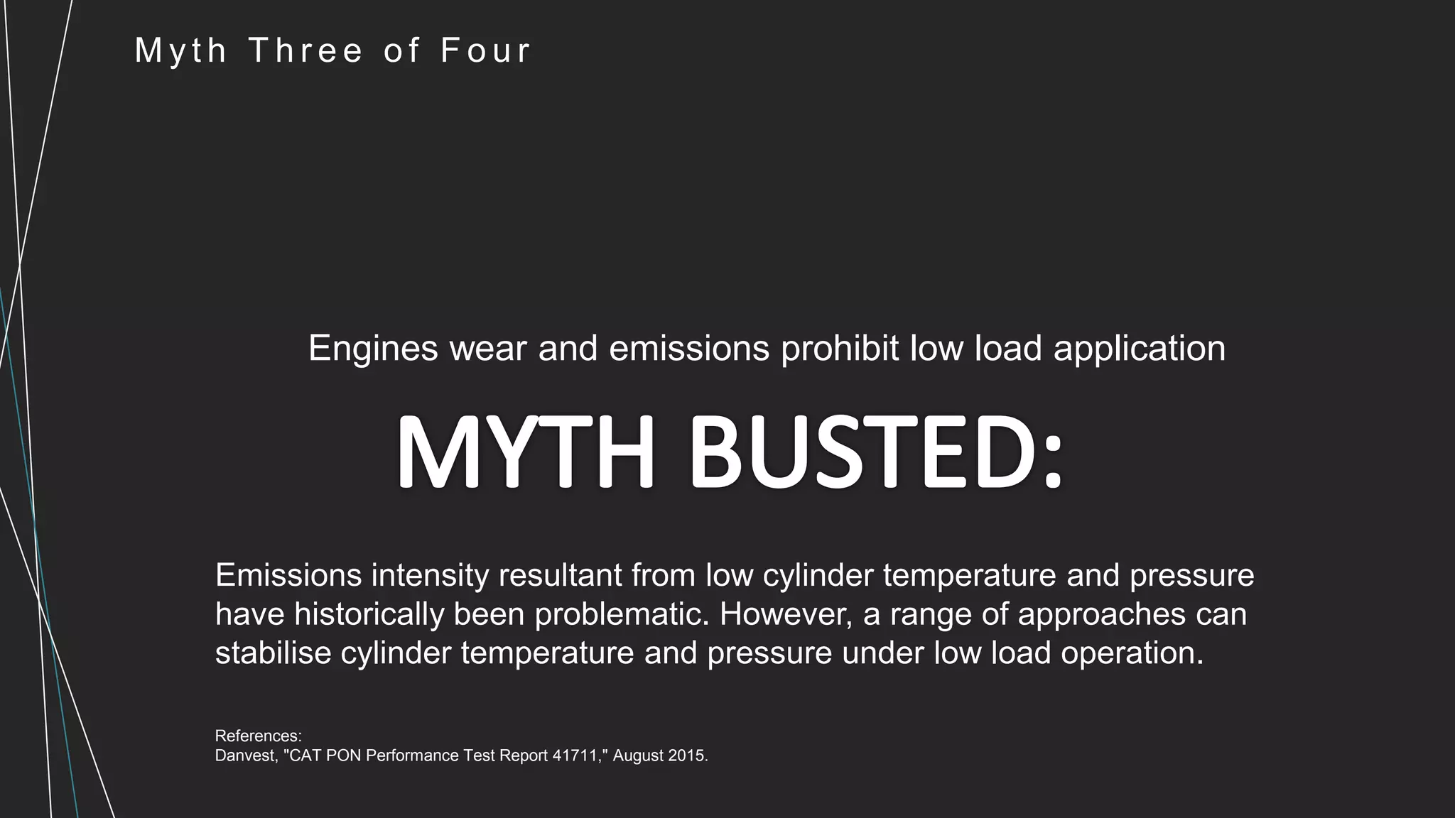 M y t h T h r e e o f F o u r
Engines wear and emissions prohibit low load application
Emissions intensity resultant from low cylinder temperature and pressure
have historically been problematic. However, a range of approaches can
stabilise cylinder temperature and pressure under low load operation.
References:
Danvest, "CAT PON Performance Test Report 41711," August 2015.
 