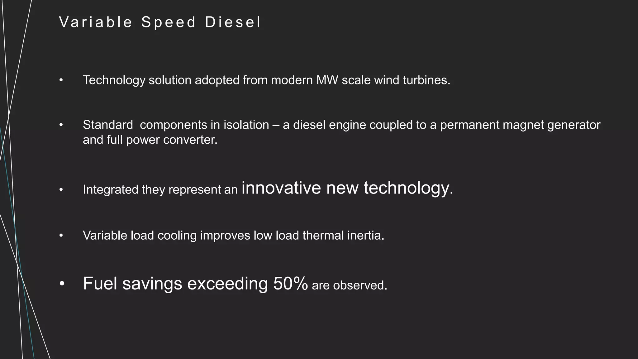 Va r i a b l e S p e e d D i e s e l
• Technology solution adopted from modern MW scale wind turbines.
• Standard components in isolation – a diesel engine coupled to a permanent magnet generator
and full power converter.
• Integrated they represent an innovative new technology.
• Variable load cooling improves low load thermal inertia.
• Fuel savings exceeding 50% are observed.
 