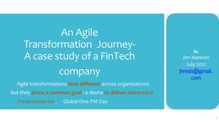 An Agile
Transformation Journey-
A case study of a FinTech
company
Agile transformations look different across organizations
but they share a common goal : a desire to deliver more value
Presentation for . Global One PM Day
By
Jim Hannon
July 2021
jhreds@gmail.
com
1
 