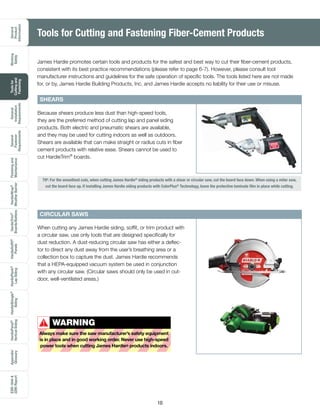 General
Product
Information
Working
Safely
Toolsfor
Cuttingand
Fastening
General
Installation
Requirements
General
Fastener
Requirements
Finishingand
Maintenance
HardieTrim®
Boards/Battens
HardieWrap®
WeatherBarrier
HardieSoffit®
Panels
HardiePlank®
LapSiding
HardieShingle®
Siding
HardiePanel®
VerticalSiding
ESR-1844
2290Report
Appendix/
Glossary
10
Tools for Cutting and Fastening Fiber-Cement Products
TIP: For the smoothest cuts, when cutting James Hardie®
siding products with a shear or circular saw, cut the board face down. When using a miter saw,
cut the board face up. If installing James Hardie siding products with ColorPlus®
Technology, leave the protective laminate film in place while cutting.
James Hardie promotes certain tools and products for the safest and best way to cut their fiber-cement products,
consistent with its best practice recommendations (please refer to page 6-7). However, please consult tool
manufacturer instructions and guidelines for the safe operation of specific tools. The tools listed here are not made
for, or by, James Hardie Building Products, Inc. and James Hardie accepts no liability for their use or misuse.
SHEARS
Because shears produce less dust than high-speed tools,
they are the preferred method of cutting lap and panel siding
products. Both electric and pneumatic shears are available,
and they may be used for cutting indoors as well as outdoors.
Shears are available that can make straight or radius cuts in fiber
cement products with relative ease. Shears cannot be used to
cut HardieTrim®
boards.
When cutting any James Hardie siding, soffit, or trim product with
a circular saw, use only tools that are designed specifically for
dust reduction. A dust-reducing circular saw has either a deflec-
tor to direct any dust away from the user’s breathing area or a
collection box to capture the dust. James Hardie recommends
that a HEPA-equipped vacuum system be used in conjunction
with any circular saw. (Circular saws should only be used in out-
door, well-ventilated areas.)
CIRCULAR SAWS
WARNING
Always make sure the saw manufacturer’s safety equipment
is in place and in good working order. Never use high-speed
power tools when cutting James Hardie® products indoors.
!
 