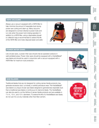 General
Product
Information
Toolsfor
Cuttingand
Fastening
General
Installation
Requirements
General
Fastener
Requirements
Finishingand
Maintenance
HardieTrim®
Boards/Battens
HardieWrap®
WeatherBarrier
HardieSoffit®
Panels
HardiePlank®
LapSiding
HardieShingle®
Siding
HardiePanel®
VerticalSiding
ESR-1844
2290Report
Appendix/
Glossary
Working
Safely
11
POWER MITER SAWS
Always use a vacuum equipped with a HEPA filter to
help minimize the amount of respirable dust during
power saw cutting and clean-up. Many vacuums
are designed to connect directly to power tools and
run only when the power tool is being operated. In
addition to a HEPA filter, using a disposable drywall
or collection bag is recommended to extend the life
of the HEPA filter and make disposal easier and safer.
Like circular saws, a power miter saw should only be operated outdoors in
well-ventilated areas. Power miter saws should be equipped with a HardieBlade®
saw blade and should be used in conjunction with a vacuum equipped with a
HEPA filter for maximum dust protection.
SAW BLADES
Traditional blades that are not designed for cutting James Hardie products may
generate excessive dust, cut slowly, or exhibit premature wear. The HardieBlade®
saw blade is a unique circular saw blade designed to generate less respirable dust
than a traditional saw blade or continuous rim diamond blade. The HardieBlade
can also be used to cut the full line of James Hardie products and are available in
7¼ in., 10 in., and 12 in. diameters. To extend the life of a HardieBlade saw blade,
do not use it to cut any materials other than fiber cement.
HEPA VACUUMS
D0704DH 5/8 Arbor
MAXRPM10,000ROTATIONROTACIÓNROTATION
Beforeusing,readall
warningsinmachinemanualbladepackage.
Do not use in Concrete
No usar en concreto
Do Not Knock Out
Twist OutDoblar hacia afuera
No golpees
WEAR EYE PROTECTION
ADVERTENCIA: Protéjase
siempre los ojos.
ATTENTION: Portez toujours
un appareil de protection
des yeux.
71/4
182mm 4Dientes
Teeth
Cuts All Fiber Cement Boards Corta todas los tableros de fibrecemento
POLYCRYSTALLINE
DIAMOND TIPPED
The ONLY Approved PCD Tipped
HardieBlade™
 