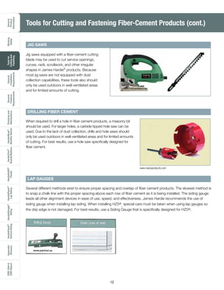 General
Product
Information
Working
Safely
Toolsfor
Cuttingand
Fastening
General
Installation
Requirements
General
Fastener
Requirements
Finishingand
Maintenance
HardieTrim®
Boards/Battens
HardieWrap®
WeatherBarrier
HardieSoffit®
Panels
HardiePlank®
LapSiding
HardieShingle®
Siding
HardiePanel®
VerticalSiding
ESR-1844
2290Report
Appendix/
Glossary
12
Jig saws equipped with a fiber-cement cutting
blade may be used to cut service openings,
curves, radii, scrollwork, and other irregular
shapes in James Hardie®
products. Because
most jig saws are not equipped with dust
collection capabilities, these tools also should
only be used outdoors in well-ventilated areas
and for limited amounts of cutting.
DRILLING FIBER CEMENT
LAP GAUGES
When required to drill a hole in fiber cement products, a masonry bit
should be used. For larger holes, a carbide tipped hole saw can be
used. Due to the lack of dust collection, drills and hole saws should
only be used outdoors in well-ventilated areas and for limited amounts
of cutting. For best results, use a hole saw specifically designed for
fiber cement.
Several different methods exist to ensure proper spacing and overlap of fiber cement products. The slowest method is
to snap a chalk line with the proper spacing above each row of fiber cement as it is being installed. The siding gauge
leads all other alignment devices in ease of use, speed, and effectiveness. James Hardie recommends the use of
siding gauge when installing lap siding. When installing HZ5®
, special care must be taken when using lap gauges so
the drip edge is not damaged. For best results, use a Siding Gauge that is specifically designed for HZ5®.
JIG SAWS
www.malcoproducts.com
Tools for Cutting and Fastening Fiber-Cement Products (cont.)
www.pactool.us
 