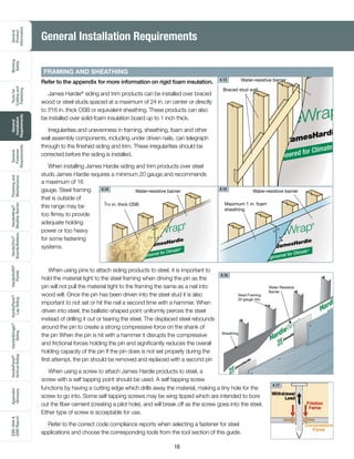 General
Product
Information
Working
Safely
Toolsfor
Cuttingand
Fastening
General
Installation
Requirements
General
Fastener
Requirements
Finishingand
Maintenance
HardieTrim®
Boards/Battens
HardieWrap®
WeatherBarrier
HardieSoffit®
Panels
HardiePlank®
LapSiding
HardieShingle®
Siding
HardiePanel®
VerticalSiding
ESR-1844
2290Report
Appendix/
Glossary
16
Refer to the appendix for more information on rigid foam insulation.
James Hardie®
siding and trim products can be installed over braced
wood or steel studs spaced at a maximum of 24 in. on center or directly
to 7/16 in. thick OSB or equivalent sheathing. These products can also
be installed over solid-foam insulation board up to 1 inch thick.
Irregularities and unevenness in framing, sheathing, foam and other
wall assembly components, including under driven nails, can telegraph
through to the finished siding and trim. These irregularities should be
corrected before the siding is installed.
When installing James Hardie siding and trim products over steel
studs James Hardie requires a minimum 20 gauge and recommends
Water-resistive barrier
7
/16 in. thick OSB Maximum 1 in. foam
sheathing
Water-resistive barrier
Braced stud wall
Water-resistive barrier
FRAMING AND SHEATHING
When using pins to attach siding products to steel, it is important to
hold the material tight to the steel framing when driving the pin as the
pin will not pull the material tight to the framing the same as a nail into
wood will. Once the pin has been driven into the steel stud it is also
important to not set or hit the nail a second time with a hammer. When
driven into steel, the ballistic-shaped point uniformly pierces the steel
instead of drilling it out or tearing the steel. The displaced steel rebounds
around the pin to create a strong compressive force on the shank of
the pin When the pin is hit with a hammer it disrupts the compressive
and frictional forces holding the pin and significantly reduces the overall
holding capacity of the pin If the pin does is not set properly during the
first attempt, the pin should be removed and replaced with a second pin
When using a screw to attach James Hardie products to steel, a
screw with a self tapping point should be used. A self tapping screw
General Installation Requirements
functions by having a cutting edge which drills away the material, making a tiny hole for the
screw to go into. Some self tapping screws may be wing tipped which are intended to bore
out the fiber cement (creating a pilot hole), and will break off as the screw goes into the steel.
Either type of screw is acceptable for use.
Refer to the correct code compliance reports when selecting a fastener for steel
applications and choose the corresponding tools from the tool section of this guide.
Steel Framing:
20 gauge min.
Sheathing
Water Resistive
Barrier
4.13
4.14 4.15
4.16
4.17
a maximum of 16
gauge. Steel framing
that is outside of
this range may be
too flimsy to provide
adequate holding
power or too heavy
for some fastening
systems.
 