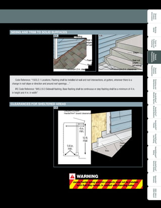 General
Product
Information
Toolsfor
Cuttingand
Fastening
General
Installation
Requirements
General
Fastener
Requirements
Finishingand
Maintenance
HardieTrim®
Boards/Battens
HardieWrap®
WeatherBarrier
HardieSoffit®
Panels
HardiePlank®
LapSiding
HardieShingle®
Siding
HardiePanel®
VerticalSiding
ESR-1844
2290Report
Appendix/
Glossary
Working
Safely
23
A clearance of 2 in. must be
maintained between James Hardie
siding and trim products where they
meet roofs, decks, paths, steps,
driveways or any other solid surfaces.
Steps
Roofing
Trim
Flashing
Siding
Minimum 2 in. clearance
Seal cut
edges
(of siding)
Seal cut
edges
(of siding)
Minimum 2 in. clearance
Code Reference: “1503.2.1 Locations. Flashing shall be installed at wall and roof intersections, at gutters, wherever there is a
change in roof slope or direction and around roof openings…”
IRC Code Reference: “905.2.8.3 Sidewall flashing. Base flashing shall be continuous or step flashing shall be a minimum of 4 in.
in height and 4 in. in width”
4.31 4.32
Porch roof overhang
must equal porch wall height
Flashing
below
trim rests
on solid
surface.
Flashing over
trim with
1
/4 in gap
Siding
Trim
Minimum, 1
/4 in clearance
between the trim and
horizontal surface.
1
1
4.33
WARNING
James Hardie siding and trim products must not be installed
such that they remain. in contact with standing water.
!
Maintain a ¼ in. clearance for
HardieTrim boards installed under
cover. Under cover is defined as:
• Not more than 10 feet below
a roof overhang, and
• Not less than 4 inches 	
horizontally from the edge
of the roof overhang
UNDER-COVER
HardieTrim®
board clearance
10 ft.
max
4 in.
min.
1/4 in.
min.
SIDING AND TRIM TO SOLID SURFACES
CLEARANCES FOR SHELTERED AREAS
 