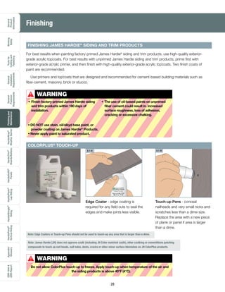 General
Product
Information
Working
Safely
Toolsfor
Cuttingand
Fastening
General
Installation
Requirements
General
Fastener
Requirements
Finishingand
Maintenance
HardieTrim®
Boards/Battens
HardieWrap®
WeatherBarrier
HardieSoffit®
Panels
HardiePlank®
LapSiding
HardieShingle®
Siding
HardiePanel®
VerticalSiding
ESR-1844
2290Report
Appendix/
Glossary
28
FINISHING JAMES HARDIE®
SIDING AND TRIM PRODUCTS
For best results when painting factory-primed James Hardie®
siding and trim products, use high-quality exterior-
grade acrylic topcoats. For best results with unprimed James Hardie siding and trim products, prime first with
exterior-grade acrylic primer, and then finish with high-quality exterior-grade acrylic topcoats. Two finish coats of
paint are recommended.
Use primers and topcoats that are designed and recommended for cement-based building materials such as
fiber-cement, masonry, brick or stucco.
Finishing
WARNING
•	Finish factory primed James Hardie siding
and trim products within 180 days of
installation.
•	The use of oil-based paints on unprimed
fiber cement could result in. increased
surface roughness, loss of adhesion,
cracking or excessive chalking.
• DO NOT use stain, oil/alkyd base paint, or
powder coating on James Hardie®
Products.
• Never apply paint to saturated product.
!
Note: Edge Coaters or Touch-up Pens should not be used to touch-up any area that is larger than a dime.
WARNING
Do not allow ColorPlus touch-up to freeze. Apply touch-up when temperature of the air and
the siding products is above 40°F (4°C).
!
Note: James Hardie [JH] does not approve caulk (including JH Color matched caulk), other caulking or cementitions patching
compounds to touch up nail heads, nail holes, dents, cracks or other minor surface blemishes on JH ColorPlus products.
Edge Coater - edge coating is
required for any field cuts to seal the
edges and make joints less visible.
James Hardie®
Siding Products
Touch-up Edge Coater
Monterey Taupe
ColorPlus® Technology
Touch-up Pens - conceal
nailheads and very small nicks and
scratches less than a dime size.
Replace the area with a new piece
of plank or panel if area is larger
than a dime.
6.1-A 6.1-B
COLORPLUS®
TOUCH-UP
 