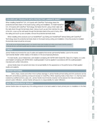 General
Product
Information
Toolsfor
Cuttingand
Fastening
General
Installation
Requirements
General
Fastener
Requirements
Finishingand
Maintenance
HardieTrim®
Boards/Battens
HardieWrap®
WeatherBarrier
HardieSoffit®
Panels
HardiePlank®
LapSiding
HardieShingle®
Siding
HardiePanel®
VerticalSiding
ESR-1844
2290Report
Appendix/
Glossary
Working
Safely
29
COLORPLUS®
PRODUCTS WITH PROTECTIVE LAMINATE SHEET
When installing HardieTrim®
5/4, 4/4 boards with ColorPlus®
Technology, leave the
protective laminate sheet on the board during cutting and installation. To install HardieTrim
5/4, 4/4 boards with ColorPlus®
Technology, first fasten the trim using a finish nailer with
the nails driven through the laminate sheet. Using a touch-up pen that matches the color
of the trim, cover up the nail heads through the laminate sheet at the point of entry. After
the nailing and touch-up are complete, remove the protective laminate sheet.
When installing other products such as HardiePlank®
Lap Siding and HardiePanel®
Vertical Siding with ColorPlus®
Technology, leave the protective laminate sheet on the board during cutting and installation. Once the product is installed
the laminate sheet should be removed.
James Hardie recommends the use of caulks and sealants that remain permanently flexible. Look for the words
“permanently flexible” written clearly on the label or in the accompanying literature.
For best results, use an Elastomeric Joint Sealant complying with ASTM C920 Grade NS, Class 25 or higher, or a Latex
Joint Sealant complying with ASTM C834. Caulking/sealant must be applied in accordance with the caulking/sealant
manufacturer’s written instructions.
James Hardie does not warrant and does not accept liability for the appearance or the performance of field-applied
caulks and sealants.
REPAIR PATCHING
	 Dent, chips, cracks and other minor surface damage in James Hardie primed siding and trim products can be
filled with cementitious patching compound except on ColorPlus. When repairing holes of less than 1 in. that has been
created by scaffold anchors, pipe, etc. James Hardie recommends a backer rod be placed into hole and sealed to
prevent water infiltration. James Hardie will assume no responsibility for water infiltration.
CAULK
BACK PRIMING/BACK SEALING
James Hardie does not require any of its siding products to be back sealed or back primed prior to installation in the field.
TIP: As with any pre-finished building product, care should be taken when handling and cutting James Hardie ColorPlus products.
At the job-site use a soft cloth to gently wipe any residue or construction dust left on the product
 