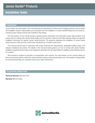 3
FOREWORD
TELEPHONE DIRECTORY
Technical Services 800-942-7343
Warranty 866-375-8603
Installation Guide
James Hardie®
Products
James Hardie, the world leader in the manufacturing and development of fiber-cement building products, has produced
this Installation Guide to help builders and contractors with the installation of James Hardie® siding and trim products,
including James Hardie products with ColorPlus®
Technology.
The first sections of this manual provide a general product description and information about safe practices, and
proper tools for working with James Hardie siding and trim products. Sections that follow describe design and general
installation information for specific James Hardie products. The appendix addresses the installation of James Hardie
siding products in less common construction practices (e.g. concrete construction).
This manual must be read in conjunction with project drawings and specifications, applicable building codes, and
relevant compliance documents. The details in this manual provide guidance on how to comply with James Hardie’s
installation requirements and need to be reviewed by all parties who are responsible for installing James Hardie products
on a project.
This manual is subject to periodic re-examination and revision. For information on the current status of
these documents please check the James Hardie website, www.jameshardie.com. The reader is responsible
for ensuring that they are using the most up-to-date information.
 