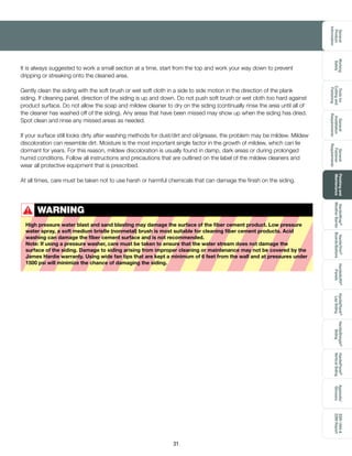 General
Product
Information
Toolsfor
Cuttingand
Fastening
General
Installation
Requirements
General
Fastener
Requirements
Finishingand
Maintenance
HardieTrim®
Boards/Battens
HardieWrap®
WeatherBarrier
HardieSoffit®
Panels
HardiePlank®
LapSiding
HardieShingle®
Siding
HardiePanel®
VerticalSiding
ESR-1844
2290Report
Appendix/
Glossary
Working
Safely
31
WARNING
High pressure water blast and sand blasting may damage the surface of the fiber cement product. Low pressure
water spray, a soft medium bristle (nonmetal) brush is most suitable for cleaning fiber cement products. Acid
washing can damage the fiber cement surface and is not recommended.
Note: If using a pressure washer, care must be taken to ensure that the water stream does not damage the
surface of the siding. Damage to siding arising from improper cleaning or maintenance may not be covered by the
James Hardie warranty. Using wide fan tips that are kept a minimum of 6 feet from the wall and at pressures under
1500 psi will minimize the chance of damaging the siding.
!
It is always suggested to work a small section at a time, start from the top and work your way down to prevent
dripping or streaking onto the cleaned area.
Gently clean the siding with the soft brush or wet soft cloth in a side to side motion in the direction of the plank
siding. If cleaning panel, direction of the siding is up and down. Do not push soft brush or wet cloth too hard against
product surface. Do not allow the soap and mildew cleaner to dry on the siding (continually rinse the area until all of
the cleaner has washed off of the siding). Any areas that have been missed may show up when the siding has dried.
Spot clean and rinse any missed areas as needed.
If your surface still looks dirty after washing methods for dust/dirt and oil/grease, the problem may be mildew. Mildew
discoloration can resemble dirt. Moisture is the most important single factor in the growth of mildew, which can lie
dormant for years. For this reason, mildew discoloration is usually found in damp, dark areas or during prolonged
humid conditions. Follow all instructions and precautions that are outlined on the label of the mildew cleaners and
wear all protective equipment that is prescribed.
At all times, care must be taken not to use harsh or harmful chemicals that can damage the finish on the siding.
 