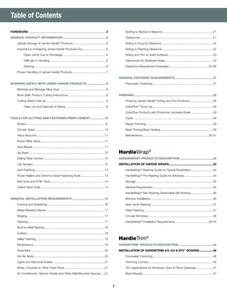 4
	 Butting to Mortar or Masonry..............................................................21
	Clearances.........................................................................................21
	 Siding to Ground Clearance...............................................................22
	 Siding to Flashing Clearance..............................................................22
	 Siding and Trim to Solid Surfaces.......................................................23
	 Clearances for Sheltered Areas...........................................................23
	 Clearance Requirement Examples................................................ 24-26
GENERAL FASTENER REQUIREMENTS...............................................27
	 Pneumatic Fastening..........................................................................27
FINISHING................................................................................................28
	 Finishing James Hardie®
Siding and Trim Products.............................28
	ColorPlus®
Touch-Up..........................................................................28
	 ColorPlus Products with Protective Laminate Sheet............................29
	Caulk..................................................................................................29
	 Repair Patching..................................................................................29
	 Back Priming/Back Sealing................................................................29
	Maintenance................................................................................. 30-31
HardieWrap®
HARDIEWRAP®
PRODUCTS DESCRIPTION.........................................32
INSTALLATION OF HARDIE WRAPS......................................................33
	HardieWrap®
Flashing Guide for Typical Penetration...........................34
	HardieWrap®
Pro-Flashing Guide for Windows...................................34
	Storage..............................................................................................35
	 General Requirement..........................................................................35
	HardieWrap®
Flex Flashing Stretchable Sill Flashing............................36
	 Window Installation............................................................................36
	 Side Jamb Flashing............................................................................37
	 Head Flashing....................................................................................37
	 Circular Windows...............................................................................38
	HardieWrap®
Installation Requirements......................................... 39-44
HardieTrim®
HARDIETRIM®
PRODUCTS DESCRIPTION...........................................45
INSTALLATION OF HARDIETRIM 4/4, 5/4 & NT3™
BOARDS..................46
	 Concealed Fastening..........................................................................46
	 Trimming Corners...............................................................................46
	 Trim Applications for Windows, Door & Other Openings.....................47
	 Band Boards......................................................................................47
Table of Contents
FOREWORD...............................................................................................3
GENERAL PRODUCT INFORMATION......................................................6
	 Jobsite Storage of James Hardie®
Products.........................................6
	 Importance of Keeping James Hardie Products Dry..............................6
		 Open Joints Due to Shrinkage......................................................6
		 Difficulty in Handling.....................................................................6
		Staining........................................................................................6
	 Proper Handling of James Hardie Products..........................................7
WORKING SAFELY WITH JAMES HARDIE PRODUCTS........................8
	 Minimize and Manage Silica Dust.........................................................8
	 Work Safe: Product Cutting Instructions...............................................8
	 Cutting Station Set Up..........................................................................9
		 Clean Up and Disposal of Debris..................................................9
TOOLS FOR CUTTING AND FASTENING FIBER-CEMENT..................10
	Shears................................................................................................10
	 Circular Saws.....................................................................................10
	 Hepa Vacuums...................................................................................11
	 Power Miter Saws..............................................................................11
	 Saw Blades........................................................................................11
	 Jig Saws............................................................................................12
	 Drilling Fiber Cement..........................................................................12
	 Lap Gauges.......................................................................................12
	 Joint Flashing.....................................................................................13
	 Power Nailers and Direct-to-Steel Fastening Tools..............................13
	 Nail Guns and ET&F Guns..................................................................14
	 Useful Hand Tools..............................................................................14
GENERAL INSTALLATION REQUIREMENTS........................................15
	 Framing and Sheathing......................................................................16
	 Water-Resistive Barrier.......................................................................17
	Staging...............................................................................................17
	Flashing..............................................................................................17
	 Roof-to-Wall Flashing.........................................................................18
	Gutters...............................................................................................18
	 Valley Flashing....................................................................................19
	Penetrations.......................................................................................19
	 Hose Bibs..........................................................................................20
	 Hot Air Vents......................................................................................20
	 Lights and Electrical Outlets...............................................................21
	 Wires, Conduits or Other Fixed Pipes.................................................21
	 Air Conditioners, Service Panels and Other Wall Mounted Devices.....21
 