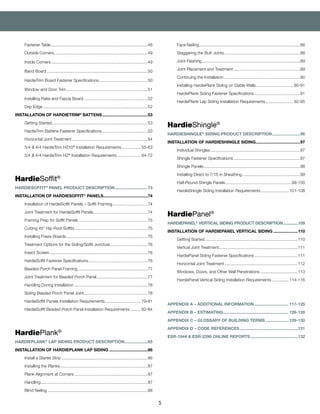 5
	 Face Nailing........................................................................................88
	 Staggering the Butt Joints..................................................................88
	 Joint Flashing.....................................................................................89
	 Joint Placement and Treatment..........................................................89
	 Continuing the Installation...................................................................90
	 Installing HardiePlank Siding on Gable Walls................................. 90-91
	 HardiePlank Siding Fastener Specifications........................................91
	 HardiePlank Lap Siding Installation Requirements......................... 92-95
HardieShingle®
HARDIESHINGLE®
SIDING PRODUCT DESCRIPTION.........................96
INSTALLATION OF HARDIESHINGLE SIDING.......................................97
	 Individual Shingles..............................................................................97
	 Shingle Fastener Specifications..........................................................97
	 Shingle Panels....................................................................................98
	 Installing Direct to 7/16 in Sheathing...................................................99
	 Half-Round Shingle Panels......................................................... 99-100
	 HardieShingle Siding Installation Requirements......................... 101-108
HardiePanel®
HARDIEPANEL®
VERTICAL SIDING PRODUCT DESCRIPTION...............109
INSTALLATION OF HARDIEPANEL VERTICAL SIDING......................110
	 Getting Started.................................................................................110
	 Vertical Joint Treatment....................................................................111
	 HardiePanel Siding Fastener Specifications......................................111
	 Horizontal Joint Treatment................................................................112
	 Windows, Doors, and Other Wall Penetrations.................................113
	 HardiePanel Vertical Siding Installation Requirements............... 114-116
		
APPENDIX A – ADDITIONAL INFORMATION.............................. 117-125
APPENDIX B – ESTIMATING......................................................... 126-128
APPENDIX C – GLOSSARY OF BUILDING TERMS..................... 129-130
APPENDIX D – CODE REFERENCES...................................................131
ESR-1844 & ESR-2290 ONLINE REPORTS..........................................132
	 Fastener Table....................................................................................48
	 Outside Corners.................................................................................49
	 Inside Corners....................................................................................49
	 Band Board........................................................................................50
	 HardieTrim Board Fastener Specifications...........................................50
	 Window and Door Trim.......................................................................51
	 Installing Rake and Fascia Board........................................................52
	 Drip Edge...........................................................................................52
INSTALLATION OF HARDIETRIM®
BATTENS........................................53
	 Getting Started...................................................................................53
	 HardieTrim Battens Fastener Specifications........................................53
	 Horizontal Joint Treatment..................................................................54
	 5/4 & 4/4 HardieTrim HZ10®
Installation Requirements................. 55-63
	 5/4 & 4/4 HardieTrim HZ®
Installation Requirements..................... 64-72
HardieSoffit®
HARDIESOFFIT®
PANEL PRODUCT DESCRIPTION.............................73
INSTALLATION OF HARDIESOFFIT® PANELS.......................................74
	 Installation of HardieSoffit Panels – Soffit Framing...............................74
	 Joint Treatment for HardieSoffit Panels...............................................74
	 Framing Prep for Soffit Panels............................................................75
	 Cutting 45° Hip Roof Soffits................................................................75
	 Installing Frieze Boards.......................................................................76
	 Treatment Options for the Siding/Soffit Juncture.................................76
	 Insect Screen.....................................................................................76
	 HardieSoffit Fastener Specifications....................................................76
	 Beaded Porch Panel Framing.............................................................77
	 Joint Treatment for Beaded Porch Panel.............................................77
	 Handling During Installation................................................................78
	 Siding Beaded Porch Panel Joint.......................................................78
	 HardieSoffit Panels Installation Requirements................................ 79-81
	 HardieSoffit Beaded Porch Panel Installation Requirements.......... 82-84
HardiePlank®
HARDIEPLANK®
LAP SIDING PRODUCT DESCRIPTION....................85
INSTALLATION OF HARDIEPLANK LAP SIDING..................................86
	 Install a Starter Strip...........................................................................86
	 Installing the Planks............................................................................87
	 Plank Alignment at Corners................................................................87
	Handling.............................................................................................87
	 Blind Nailing.......................................................................................88
 