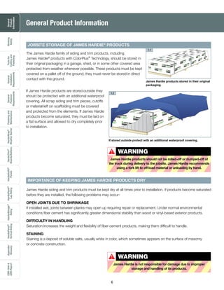 General
Product
Information
Working
Safely
Toolsfor
Cuttingand
Fastening
General
Installation
Requirements
General
Fastener
Requirements
Finishingand
Maintenance
HardieTrim®
Boards/Battens
HardieWrap®
WeatherBarrier
HardieSoffit®
Panels
HardiePlank®
LapSiding
HardieShingle®
Siding
HardiePanel®
VerticalSiding
ESR-1844&
2290Report
Appendix/
Glossary
6
James Hardie products stored in their original
packaging.
1.1
If stored outside protect with an additional waterproof covering.
The James Hardie family of siding and trim products, including
James Hardie®
products with ColorPlus®
Technology, should be stored in
their original packaging in a garage, shed, or in some other covered area
protected from weather whenever possible. These products must be kept
covered on a pallet off of the ground; they must never be stored in direct
contact with the ground.
James Hardie siding and trim products must be kept dry at all times prior to installation. If products become saturated
before they are installed, the following problems may occur:
OPEN JOINTS DUE TO SHRINKAGE
If installed wet, joints between planks may open up requiring repair or replacement. Under normal environmental
conditions fiber cement has significantly greater dimensional stability than wood or vinyl-based exterior products.
DIFFICULTY IN HANDLING
Saturation increases the weight and flexibility of fiber-cement products, making them difficult to handle.
STAINING
Staining is a deposit of soluble salts, usually white in color, which sometimes appears on the surface of masonry
or concrete construction.
General Product Information
JOBSITE STORAGE OF JAMES HARDIE®
PRODUCTS
IMPORTANCE OF KEEPING JAMES HARDIE PRODUCTS DRY
If James Hardie products are stored outside they
should be protected with an additional waterproof
covering. All scrap siding and trim pieces, cutoffs
or material left on scaffolding must be covered
and protected from the elements. If James Hardie
products become saturated, they must be laid on
a flat surface and allowed to dry completely prior
to installation.
1.2
WARNING
James Hardie products should not be rolled-off or dumped-off of
the truck during delivery to the jobsite. James Hardie recommends
using a fork lift to off load material or unloading by hand.
!
WARNING
James Hardie is not responsible for damage due to improper
storage and handling of its products.
!
 