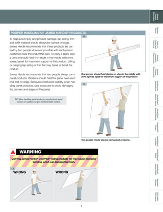 General
Product
Information
Toolsfor
Cuttingand
Fastening
General
Installation
Requirements
General
Fastener
Requirements
Finishingand
Maintenance
HardieTrim®
Boards/Battens
HardieWrap®
WeatherBarrier
HardieSoffit®
Panels
HardiePlank®
LapSiding
HardieShingle®
Siding
HardiePanel®
VerticalSiding
ESR-1844&
2290Report
Appendix/
Glossary
Working
Safely
7
One person should hold planks on edge in the middle with
arms spread apart for maximum support of the product
1.3
PROPER HANDLING OF JAMES HARDIE® PRODUCTS
Two people should always carry panel products.
To help avoid injury and product damage, lap siding, trim
and soffit material should always be carried on edge.
James Hardie recommends that these products be car-
ried by two people whenever possible with each person
positioned near the end of the load. To carry a plank solo,
a person should hold it on edge in the middle with arms
spread apart for maximum support of the product. Lifting
or carrying lap siding or trim flat may break or bend the
product.
James Hardie recommends that two people always carry
panel products. Workers should hold the panel near each
end and on edge. Because of reduced visibility when han-
dling panel products, take extra care to avoid damaging
the corners and edges of the panel.
PROPER HANDLING OF JAMES HARDIE®
PRODUCTS
WRONG WRONG
1.4
1.5
WARNING
Carrying James Hardie® ColorPlus® siding products flat may cause excessive
bending, which can damage the finish.
!
TIP: When handling panel products, manufactured panel
carriers or caddies can give workers better control.
 