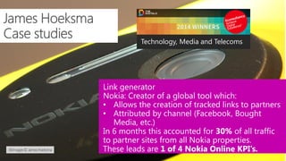 Link generator
Nokia: Creator of a global tool which:
• Allows the creation of tracked links to partners
• Attributed by channel (Facebook, Bought
Media, etc.)
In 6 months this accounted for 30% of all traffic
to partner sites from all Nokia properties.
These leads are 1 of 4 Nokia Online KPI’s.
Technology, Media and Telecoms
 