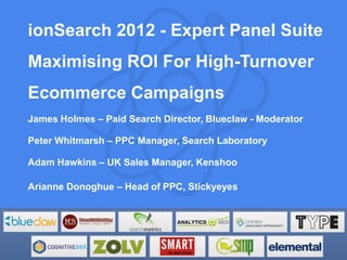 ionSearch 2012 - Expert Panel Suite
Maximising ROI For High-Turnover
Ecommerce Campaigns
James Holmes – Paid Search Director, Blueclaw - Moderator

Peter Whitmarsh – PPC Manager, Search Laboratory

Adam Hawkins – UK Sales Manager, Kenshoo

Arianne Donoghue – Head of PPC, Stickyeyes
 