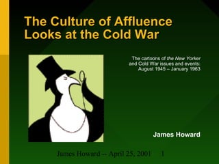 James Howard -- April 25, 2001 1
The Culture of AffluenceThe Culture of Affluence
Looks at the Cold WarLooks at the Cold War
The cartoons of the New Yorker
and Cold War issues and events:
August 1945 – January 1963
James Howard
 