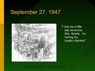 James Howard -- April 25, 2001 10
September 27, 1947
“I may be a little
late tomorrow,
Mrs. Searle. I’m
having my
loyalty ...
