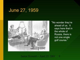 James Howard -- April 25, 2001 9
June 27, 1959
“No wonder they’re
ahead of us. It
says here that in
the whole of
Russia, there is
not one single
golf course.”
 