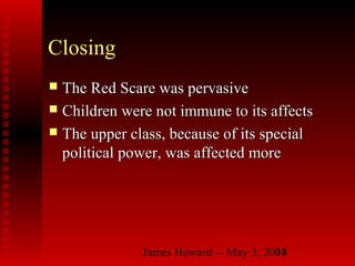 James Howard -- May 3, 200114
Closing
 The Red Scare was pervasiveThe Red Scare was pervasive
 Children were not immune to its affectsChildren were not immune to its affects
 The upper class, because of its specialThe upper class, because of its special
political power, was affected morepolitical power, was affected more
 