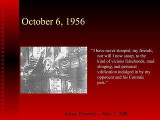 James Howard -- May 3, 20015
October 6, 1956
““I have never stooped, my friends,I have never stooped, my friends,
nor will I now stoop, to thenor will I now stoop, to the
kind of vicious falsehoods, mudkind of vicious falsehoods, mud
slinging, and personalslinging, and personal
vilification indulged in by myvilification indulged in by my
opponent and his Commieopponent and his Commie
pals.”pals.”
 