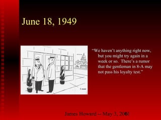 James Howard -- May 3, 20016
June 18, 1949
““We haven’t anything right now,We haven’t anything right now,
but you might try again in abut you might try again in a
week or so. There’s a rumorweek or so. There’s a rumor
that the gentleman in 8-A maythat the gentleman in 8-A may
not pass his loyalty test.”not pass his loyalty test.”
 