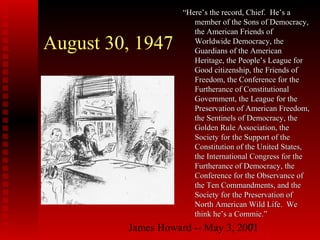 James Howard -- May 3, 20017
August 30, 1947
““Here’s the record, Chief. He’s aHere’s the record, Chief. He’s a
member of the Sons of Democracy,member of the Sons of Democracy,
the American Friends ofthe American Friends of
Worldwide Democracy, theWorldwide Democracy, the
Guardians of the AmericanGuardians of the American
Heritage, the People’s League forHeritage, the People’s League for
Good citizenship, the Friends ofGood citizenship, the Friends of
Freedom, the Conference for theFreedom, the Conference for the
Furtherance of ConstitutionalFurtherance of Constitutional
Government, the League for theGovernment, the League for the
Preservation of American Freedom,Preservation of American Freedom,
the Sentinels of Democracy, thethe Sentinels of Democracy, the
Golden Rule Association, theGolden Rule Association, the
Society for the Support of theSociety for the Support of the
Constitution of the United States,Constitution of the United States,
the International Congress for thethe International Congress for the
Furtherance of Democracy, theFurtherance of Democracy, the
Conference for the Observance ofConference for the Observance of
the Ten Commandments, and thethe Ten Commandments, and the
Society for the Preservation ofSociety for the Preservation of
North American Wild Life. WeNorth American Wild Life. We
think he’s a Commie.”think he’s a Commie.”
 