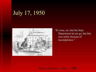 James Howard -- May 3, 20018
July 17, 1950
““It’s true, sir, that the StateIt’s true, sir, that the State
Department let me go, but thatDepartment let me go, but that
was solely because ofwas solely because of
incompetence.”incompetence.”
 